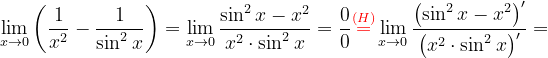 \dpi{120} \lim_{x\rightarrow 0}\left ( \frac{1}{x^{2}} -\frac{1}{\sin ^{2}x}\right )=\lim_{x\rightarrow 0}\frac{ \sin ^{2}x-x^{2}}{x^{2}\cdot \sin ^{2}x}=\frac{0}{0}{\color{Red} \overset{(H)}{=}}\lim_{x\rightarrow 0}\frac{ \left (\sin ^{2}x-x^{2} \right )'}{\left (x^{2}\cdot \sin ^{2}x \right )'}=